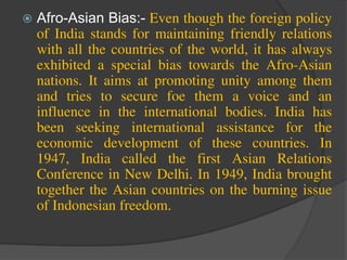  Afro-Asian Bias:- Even though the foreign policy
of India stands for maintaining friendly relations
with all the countries of the world, it has always
exhibited a special bias towards the Afro-Asian
nations. It aims at promoting unity among them
and tries to secure foe them a voice and an
influence in the international bodies. India has
been seeking international assistance for the
economic development of these countries. In
1947, India called the first Asian Relations
Conference in New Delhi. In 1949, India brought
together the Asian countries on the burning issue
of Indonesian freedom.
 