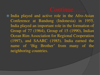 Continue……
 India played and active role in the Afro-Asian
Conference at Bandung (Indonesia) in 1955.
India played an important role in the formation of
Group of 77 (1964), Group of 15 (1990), Indian
Ocean Rim Association for Regional Cooperation
(1997), and SAARC (1985). India earned the
name of ‘Big Brother’ from many of the
neighboring countries.
 