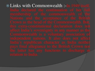  Links with Commonwealth :-In 1949 itself,
India declared the continuation of her full
membership of the commonwealth of the
Nations and the acceptance of the British
Crown as the head of the Commonwealth. But,
this extra-constitutional declaration does not
affect India’s sovereignty in any manner as the
Commonwealth is a voluntary association of
independent nations. It also does not affect
India’s republican character as India neither
pays final allegiance to the British Crown nor
the latter has any functions to discharge in
relation to India.
 