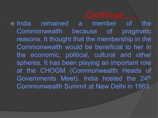 Continue…..
 India remained a member of the
Commonwealth because of pragmatic
reasons. It thought that the membership in the
Commonwealth would be beneficial to her in
the economic, political, cultural and other
spheres. It has been playing an important role
at the CHOGM (Commonwealth Heads of
Governments Meet). India hosted the 24th
Commonwealth Summit at New Delhi in 1983.
 