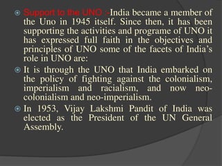  Support to the UNO :-India became a member of
the Uno in 1945 itself. Since then, it has been
supporting the activities and programe of UNO it
has expressed full faith in the objectives and
principles of UNO some of the facets of India’s
role in UNO are:
 It is through the UNO that India embarked on
the policy of fighting against the colonialism,
imperialism and racialism, and now neo-
colonialism and neo-imperialism.
 In 1953, Vijay Lakshmi Pandit of India was
elected as the President of the UN General
Assembly.
 