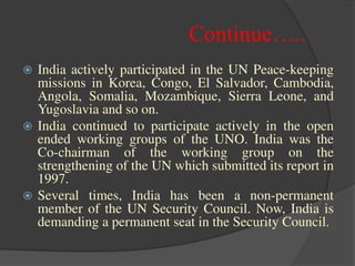 Continue…..
 India actively participated in the UN Peace-keeping
missions in Korea, Congo, El Salvador, Cambodia,
Angola, Somalia, Mozambique, Sierra Leone, and
Yugoslavia and so on.
 India continued to participate actively in the open
ended working groups of the UNO. India was the
Co-chairman of the working group on the
strengthening of the UN which submitted its report in
1997.
 Several times, India has been a non-permanent
member of the UN Security Council. Now, India is
demanding a permanent seat in the Security Council.
 