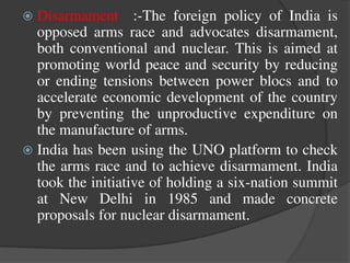  Disarmament :-The foreign policy of India is
opposed arms race and advocates disarmament,
both conventional and nuclear. This is aimed at
promoting world peace and security by reducing
or ending tensions between power blocs and to
accelerate economic development of the country
by preventing the unproductive expenditure on
the manufacture of arms.
 India has been using the UNO platform to check
the arms race and to achieve disarmament. India
took the initiative of holding a six-nation summit
at New Delhi in 1985 and made concrete
proposals for nuclear disarmament.
 