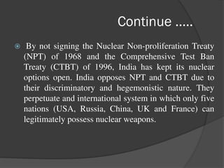 Continue …..
 By not signing the Nuclear Non-proliferation Treaty
(NPT) of 1968 and the Comprehensive Test Ban
Treaty (CTBT) of 1996, India has kept its nuclear
options open. India opposes NPT and CTBT due to
their discriminatory and hegemonistic nature. They
perpetuate and international system in which only five
nations (USA, Russia, China, UK and France) can
legitimately possess nuclear weapons.
 