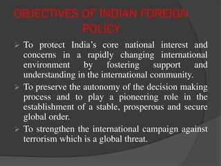 OBJECTIVES OF INDIAN FOREIGN
POLICY
 To protect India’s core national interest and
concerns in a rapidly changing international
environment by fostering support and
understanding in the international community.
 To preserve the autonomy of the decision making
process and to play a pioneering role in the
establishment of a stable, prosperous and secure
global order.
 To strengthen the international campaign against
terrorism which is a global threat.
 