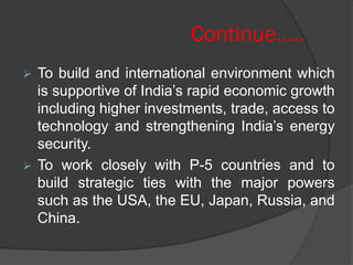 Continue…..
 To build and international environment which
is supportive of India’s rapid economic growth
including higher investments, trade, access to
technology and strengthening India’s energy
security.
 To work closely with P-5 countries and to
build strategic ties with the major powers
such as the USA, the EU, Japan, Russia, and
China.
 