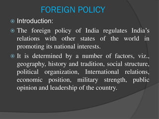 FOREIGN POLICY
 Introduction:
 The foreign policy of India regulates India’s
relations with other states of the world in
promoting its national interests.
 It is determined by a number of factors, viz.,
geography, history and tradition, social structure,
political organization, International relations,
economic position, military strength, public
opinion and leadership of the country.
 