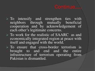 Continue…..
 To intensify and strengthen ties with
neighbors through mutually beneficial
cooperation and by acknowledgement of
each other’s legitimate concerns.
 To work for the realistic of SAARC as and
economically integrated region at peace with
itself and engaged with the world.
 To ensure that cross-border terrorism is
brought to and end and the entire
infrastructure of terrorism operating from
Pakistan is dismantled.
 