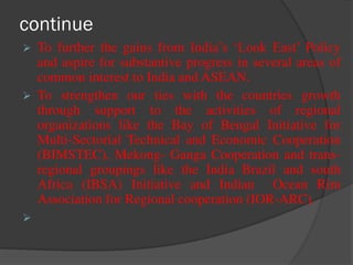 continue
 To further the gains from India’s ‘Look East’ Policy
and aspire for substantive progress in several areas of
common interest to India and ASEAN.
 To strengthen our ties with the countries growth
through support to the activities of regional
organizations like the Bay of Bengal Initiative for
Multi-Sectorial Technical and Economic Cooperation
(BIMSTEC), Mekong- Ganga Cooperation and trans-
regional groupings like the India Brazil and south
Africa (IBSA) Initiative and Indian Ocean Rim
Association for Regional cooperation (IOR-ARC).

 
