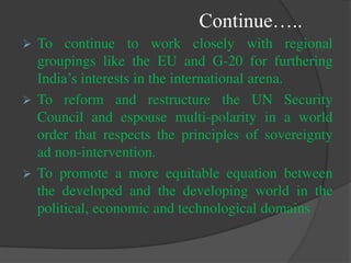 Continue…..
 To continue to work closely with regional
groupings like the EU and G-20 for furthering
India’s interests in the international arena.
 To reform and restructure the UN Security
Council and espouse multi-polarity in a world
order that respects the principles of sovereignty
ad non-intervention.
 To promote a more equitable equation between
the developed and the developing world in the
political, economic and technological domains
 