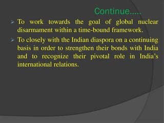 Continue…..
 To work towards the goal of global nuclear
disarmament within a time-bound framework.
 To closely with the Indian diaspora on a continuing
basis in order to strengthen their bonds with India
and to recognize their pivotal role in India’s
international relations.
 