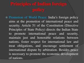 Principles of Indian foreign
policy
 Promotion of World Peace: India’s foreign policy
aims at the promotion of international peace and
security. Article 51 of the Constitution (Directive
Principles of State Policy) directs the Indian State
to promote international peace and security,
maintain just and honorable relations between
nations, foster respect for international law and
treat obligations, and encourage settlement of
international dispute by arbitration. Besides peace
is necessary to promote the economic development
of nations.
 