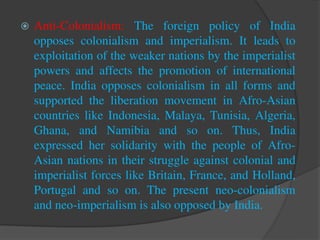  Anti-Colonialism: The foreign policy of India
opposes colonialism and imperialism. It leads to
exploitation of the weaker nations by the imperialist
powers and affects the promotion of international
peace. India opposes colonialism in all forms and
supported the liberation movement in Afro-Asian
countries like Indonesia, Malaya, Tunisia, Algeria,
Ghana, and Namibia and so on. Thus, India
expressed her solidarity with the people of Afro-
Asian nations in their struggle against colonial and
imperialist forces like Britain, France, and Holland,
Portugal and so on. The present neo-colonialism
and neo-imperialism is also opposed by India.
 
