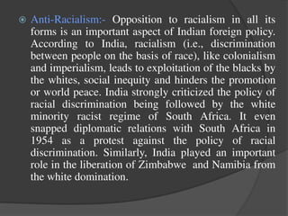  Anti-Racialism:- Opposition to racialism in all its
forms is an important aspect of Indian foreign policy.
According to India, racialism (i.e., discrimination
between people on the basis of race), like colonialism
and imperialism, leads to exploitation of the blacks by
the whites, social inequity and hinders the promotion
or world peace. India strongly criticized the policy of
racial discrimination being followed by the white
minority racist regime of South Africa. It even
snapped diplomatic relations with South Africa in
1954 as a protest against the policy of racial
discrimination. Similarly, India played an important
role in the liberation of Zimbabwe and Namibia from
the white domination.
 
