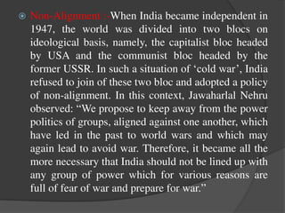  Non-Alignment :-When India became independent in
1947, the world was divided into two blocs on
ideological basis, namely, the capitalist bloc headed
by USA and the communist bloc headed by the
former USSR. In such a situation of ‘cold war’, India
refused to join of these two bloc and adopted a policy
of non-alignment. In this context, Jawaharlal Nehru
observed: “We propose to keep away from the power
politics of groups, aligned against one another, which
have led in the past to world wars and which may
again lead to avoid war. Therefore, it became all the
more necessary that India should not be lined up with
any group of power which for various reasons are
full of fear of war and prepare for war.”
 