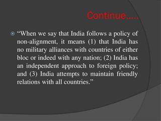 Continue…..
 “When we say that India follows a policy of
non-alignment, it means (1) that India has
no military alliances with countries of either
bloc or indeed with any nation; (2) India has
an independent approach to foreign policy;
and (3) India attempts to maintain friendly
relations with all countries.”
 