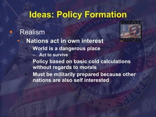 Ideas: Policy Formation Realism Nations act in own interest  World is a dangerous place Act to survive  Policy based on basic cold calculations without regards to morals Must be militarily prepared because other nations are also self interested 