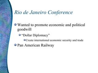 Rio de Janeiro Conference Wanted to promote economic and political goodwill “ Dollar Diplomacy” Create international economic security and trade Pan American Railway 