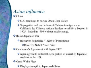 Asian influence China U.S. continues to pursue Open Door Policy Segregation and restrictions of Chinese immigrants in California led Chinese national leaders to call for a boycott in 1905.  Ended in 1906 without much change. Russo-Japanese War Roosevelt negotiated “Treaty of Portsmouth” Received Nobel Peace Prize Gentlemen's Agreement with Japan 1907 Japan agreed to restrict the emigration of unskilled Japanese workers to the U.S. Great White Fleet Display strength to Japan and China 
