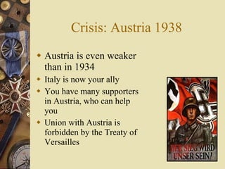 Crisis: Austria 1938 Austria is even weaker than in 1934 Italy is now your ally You have many supporters in Austria, who can help you Union with Austria is forbidden by the Treaty of Versailles 