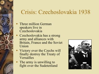 Crisis: Czechoslovakia 1938 Three million German speakers live in Czechoslovakia  Czechoslovakia has a strong army and alliances with Britain, France and the Soviet Union Victory over the Czechs will finally destroy the Treaty of Versailles The army is unwilling to fight over the Sudetenland 