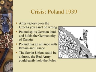 Crisis: Poland 1939 After victory over the Czechs you can’t do wrong Poland splits German land and holds the German city of Danzig Poland has an alliance with Britain and France The Soviet Union could be a threat, the Red Army could easily help the Poles 