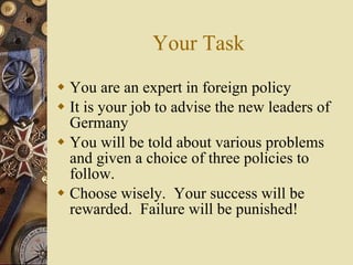 Your Task You are an expert in foreign policy It is your job to advise the new leaders of Germany You will be told about various problems and given a choice of three policies to follow. Choose wisely.  Your success will be rewarded.  Failure will be punished! 