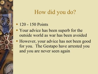 How did you do? 120 - 150 Points Your advice has been superb for the outside world as war has been avoided However, your advice has not been good for you.  The Gestapo have arrested you and you are never seen again 