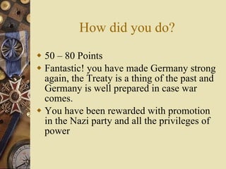 How did you do? 50 – 80 Points Fantastic! you have made Germany strong again, the Treaty is a thing of the past and Germany is well prepared in case war comes. You have been rewarded with promotion in the Nazi party and all the privileges of power 
