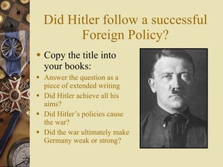 Did Hitler follow a successful Foreign Policy? Copy the title into your books: Answer the question as a piece of extended writing Did Hitler achieve all his aims? Did Hitler’s policies cause the war? Did the war ultimately make Germany weak or strong? 