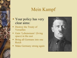 Mein Kampf Your policy has very clear aims: Destroy the Treaty of Versailles Gain ‘Lebensraum’ (living space) in the east Bring all Germans into one Reich Make Germany strong again 