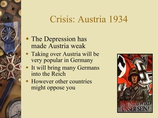 Crisis: Austria 1934 The Depression has made Austria weak Taking over Austria will be very popular in Germany It will bring many Germans into the Reich However other countries might oppose you 
