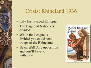 Crisis: Rhineland 1936 Italy has invaded Ethiopia The league of Nations is divided While the League is divided you could send troops to the Rhineland Be careful! Any opposition and you’ll have to withdraw 