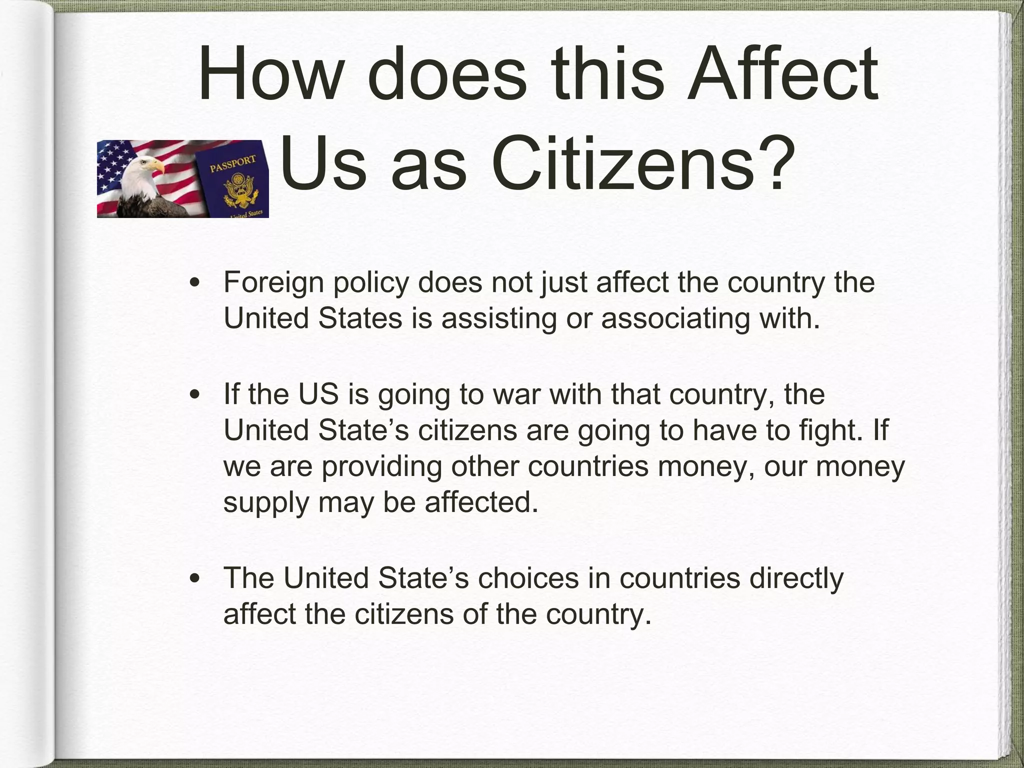 How does this Affect
Us as Citizens?
• Foreign policy does not just affect the country the
United States is assisting or associating with.
• If the US is going to war with that country, the
United State’s citizens are going to have to fight. If
we are providing other countries money, our money
supply may be affected.
• The United State’s choices in countries directly
affect the citizens of the country.
 