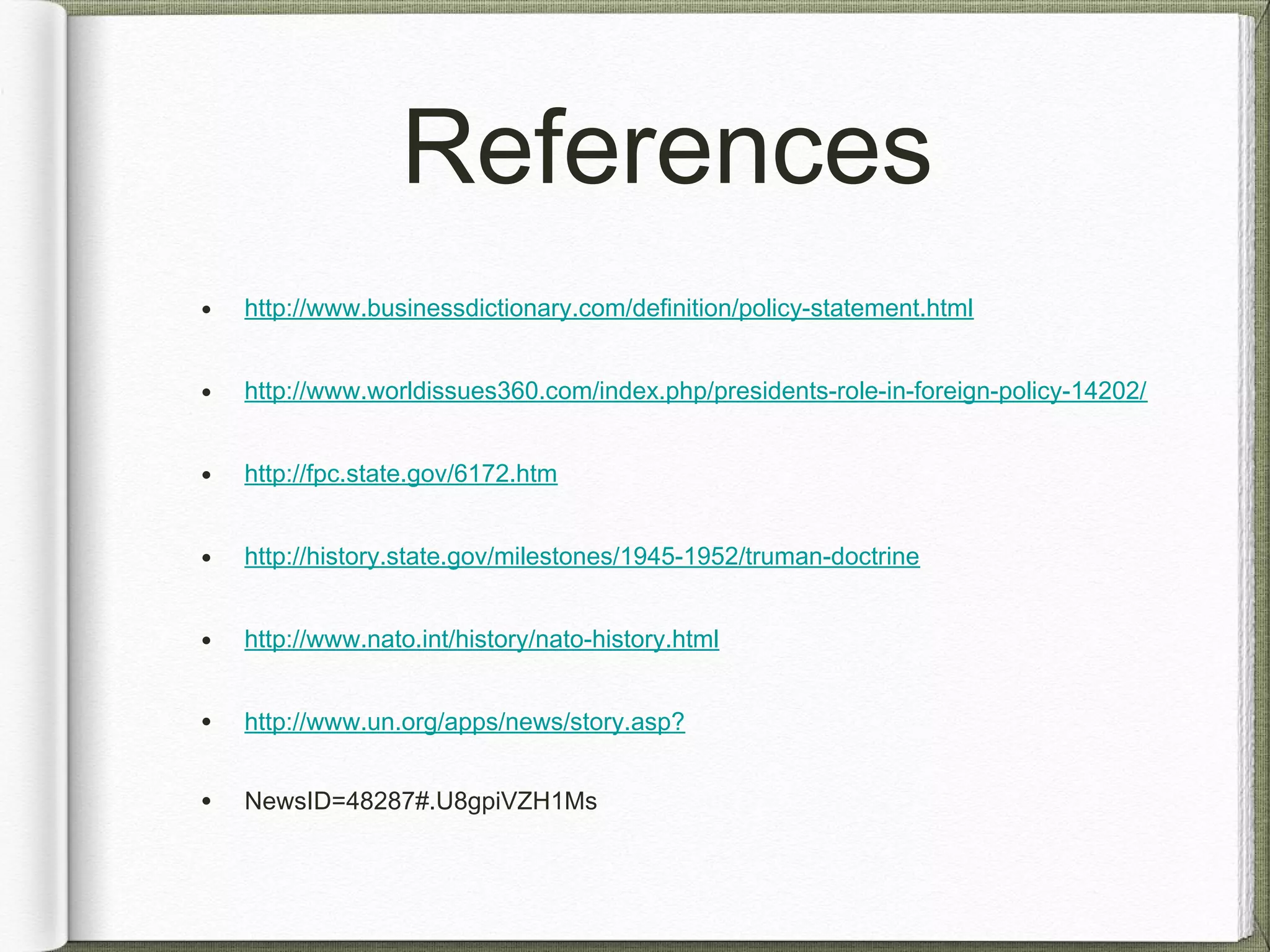References
• http://www.businessdictionary.com/definition/policy-statement.html
• http://www.worldissues360.com/index.php/presidents-role-in-foreign-policy-14202/
• http://fpc.state.gov/6172.htm
• http://history.state.gov/milestones/1945-1952/truman-doctrine
• http://www.nato.int/history/nato-history.html
• http://www.un.org/apps/news/story.asp?
• NewsID=48287#.U8gpiVZH1Ms
 