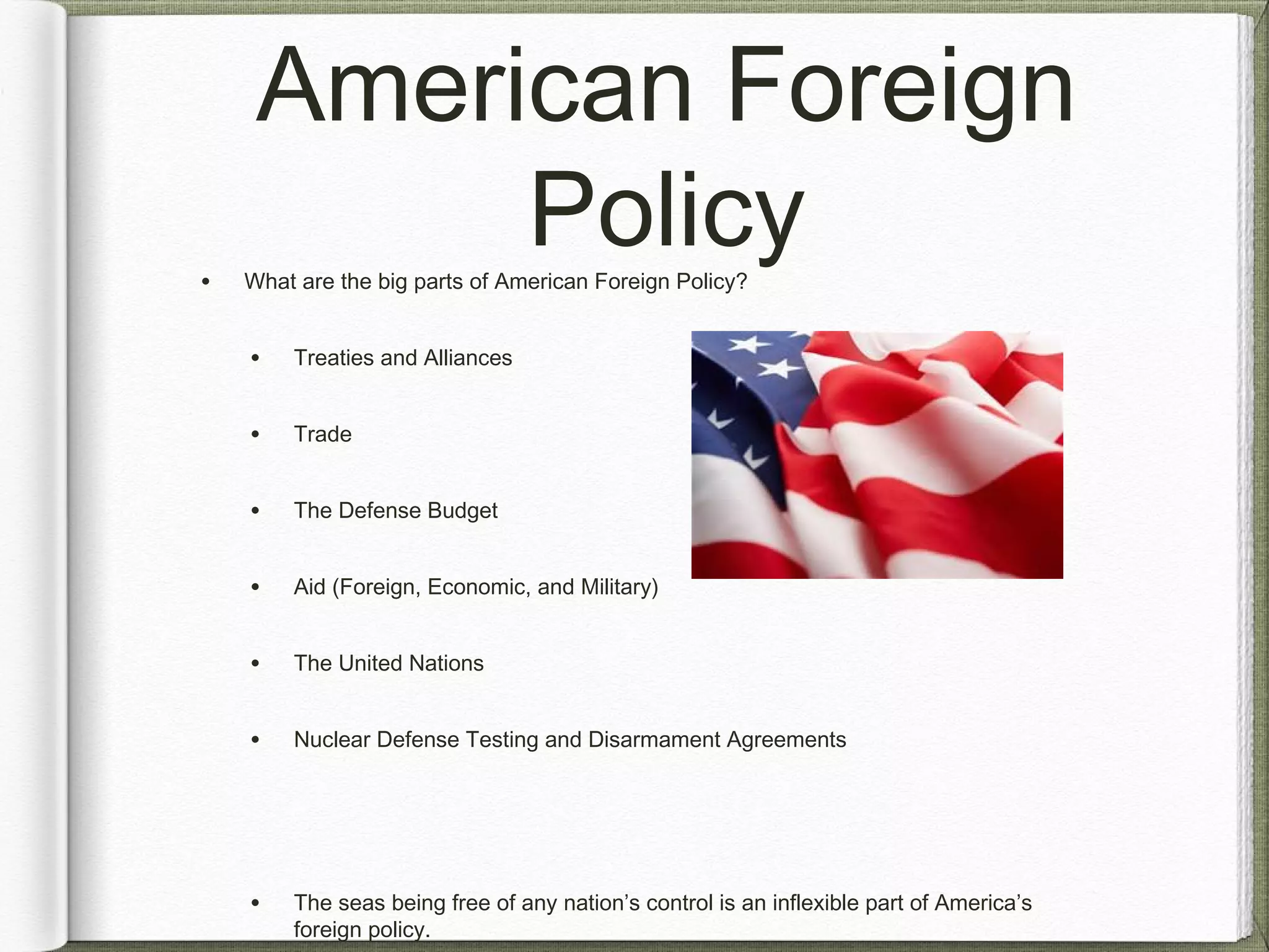 American Foreign
Policy• What are the big parts of American Foreign Policy?
• Treaties and Alliances
• Trade
• The Defense Budget
• Aid (Foreign, Economic, and Military)
• The United Nations
• Nuclear Defense Testing and Disarmament Agreements
• The seas being free of any nation’s control is an inflexible part of America’s
foreign policy.
 