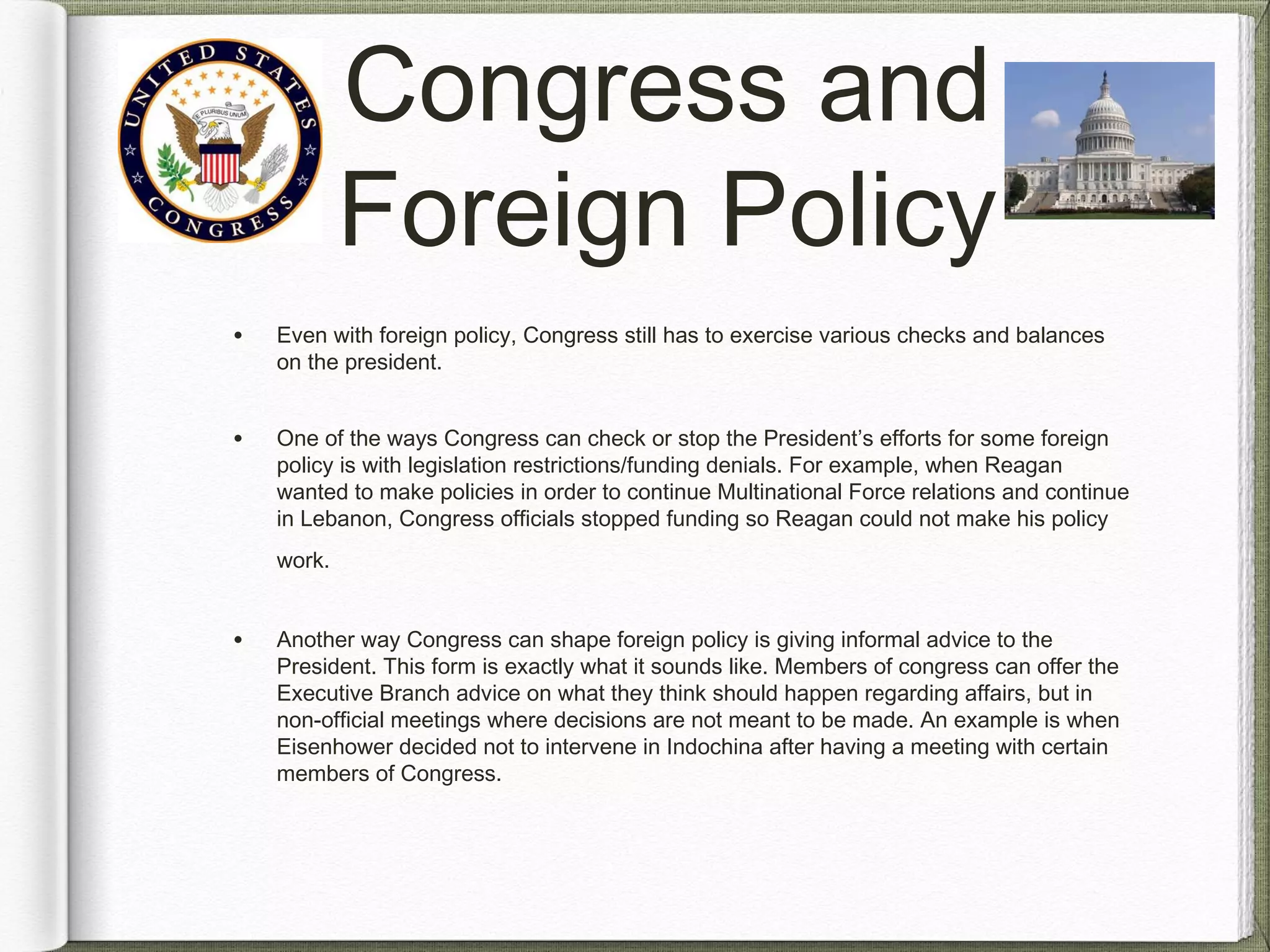 Congress and
Foreign Policy
• Even with foreign policy, Congress still has to exercise various checks and balances
on the president.
• One of the ways Congress can check or stop the President’s efforts for some foreign
policy is with legislation restrictions/funding denials. For example, when Reagan
wanted to make policies in order to continue Multinational Force relations and continue
in Lebanon, Congress officials stopped funding so Reagan could not make his policy
work.
• Another way Congress can shape foreign policy is giving informal advice to the
President. This form is exactly what it sounds like. Members of congress can offer the
Executive Branch advice on what they think should happen regarding affairs, but in
non-official meetings where decisions are not meant to be made. An example is when
Eisenhower decided not to intervene in Indochina after having a meeting with certain
members of Congress.
 