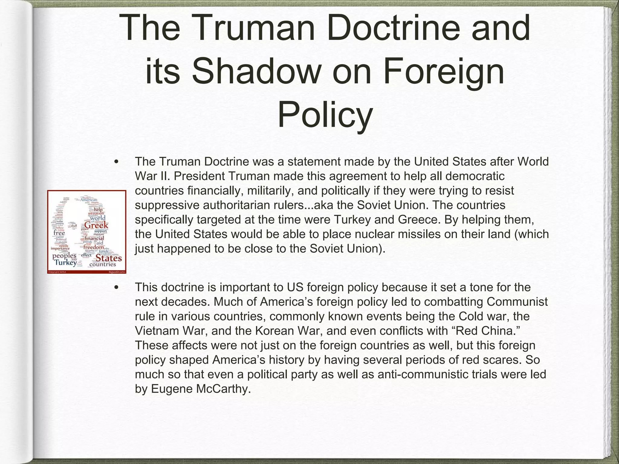The Truman Doctrine and
its Shadow on Foreign
Policy
• The Truman Doctrine was a statement made by the United States after World
War II. President Truman made this agreement to help all democratic
countries financially, militarily, and politically if they were trying to resist
suppressive authoritarian rulers...aka the Soviet Union. The countries
specifically targeted at the time were Turkey and Greece. By helping them,
the United States would be able to place nuclear missiles on their land (which
just happened to be close to the Soviet Union).
• This doctrine is important to US foreign policy because it set a tone for the
next decades. Much of America’s foreign policy led to combatting Communist
rule in various countries, commonly known events being the Cold war, the
Vietnam War, and the Korean War, and even conflicts with “Red China.”
These affects were not just on the foreign countries as well, but this foreign
policy shaped America’s history by having several periods of red scares. So
much so that even a political party as well as anti-communistic trials were led
by Eugene McCarthy.
 