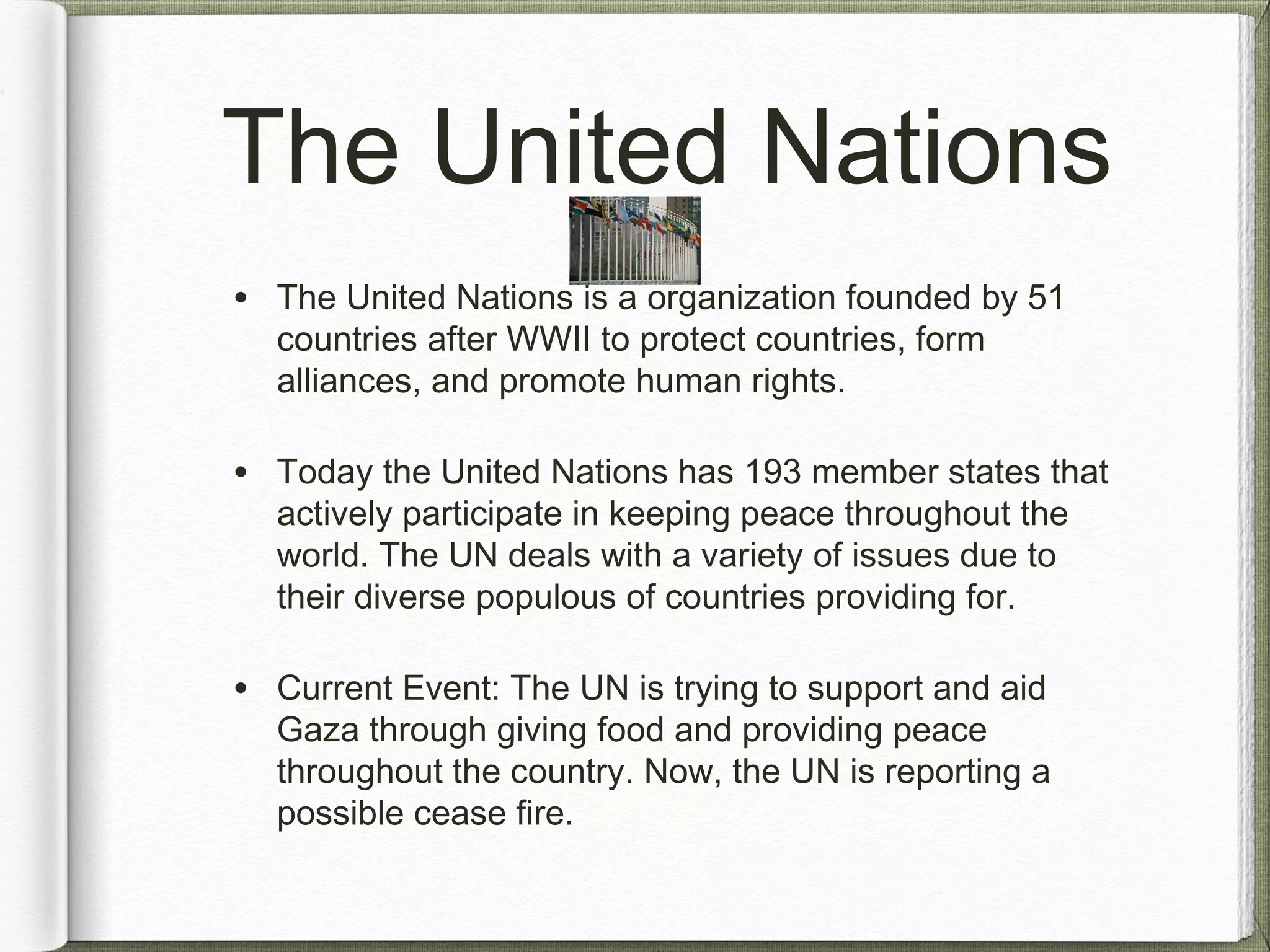 The United Nations
• The United Nations is a organization founded by 51
countries after WWII to protect countries, form
alliances, and promote human rights.
• Today the United Nations has 193 member states that
actively participate in keeping peace throughout the
world. The UN deals with a variety of issues due to
their diverse populous of countries providing for.
• Current Event: The UN is trying to support and aid
Gaza through giving food and providing peace
throughout the country. Now, the UN is reporting a
possible cease fire.
 