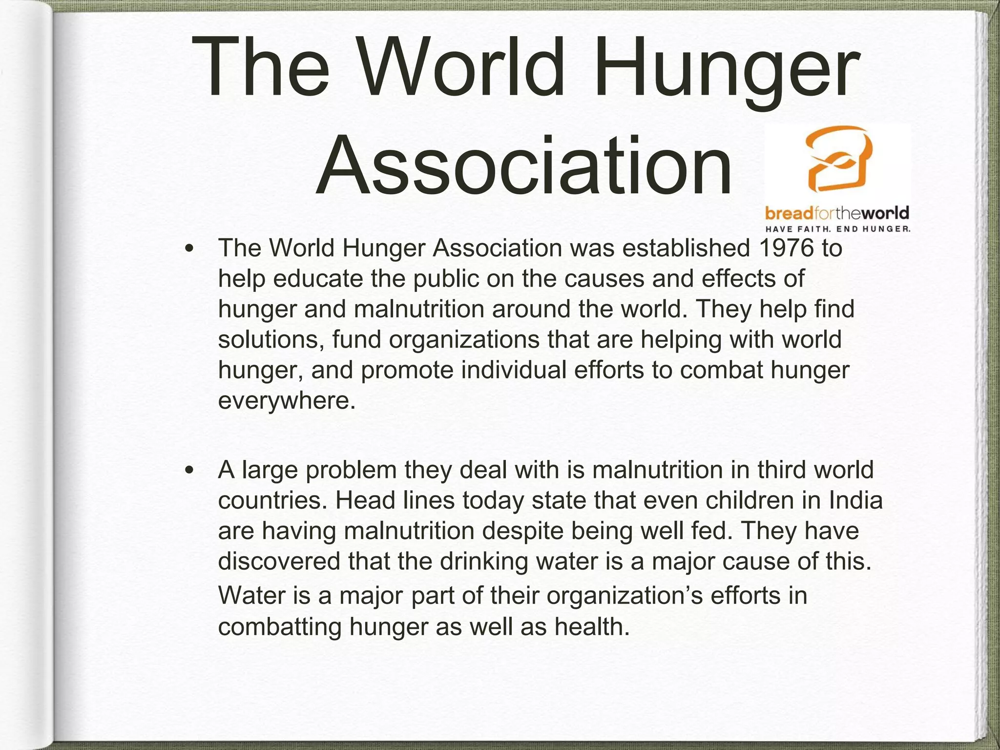 The World Hunger
Association
• The World Hunger Association was established 1976 to
help educate the public on the causes and effects of
hunger and malnutrition around the world. They help find
solutions, fund organizations that are helping with world
hunger, and promote individual efforts to combat hunger
everywhere.
• A large problem they deal with is malnutrition in third world
countries. Head lines today state that even children in India
are having malnutrition despite being well fed. They have
discovered that the drinking water is a major cause of this.
Water is a major part of their organization’s efforts in
combatting hunger as well as health.
 
