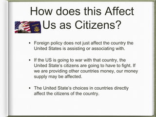 How does this Affect
Us as Citizens?
• Foreign policy does not just affect the country the
United States is assisting or associating with.
• If the US is going to war with that country, the
United State’s citizens are going to have to fight. If
we are providing other countries money, our money
supply may be affected.
• The United State’s choices in countries directly
affect the citizens of the country.
 