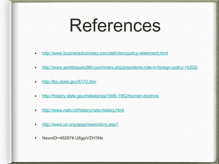 References
• http://www.businessdictionary.com/definition/policy-statement.html
• http://www.worldissues360.com/index.php/presidents-role-in-foreign-policy-14202/
• http://fpc.state.gov/6172.htm
• http://history.state.gov/milestones/1945-1952/truman-doctrine
• http://www.nato.int/history/nato-history.html
• http://www.un.org/apps/news/story.asp?
• NewsID=48287#.U8gpiVZH1Ms
 