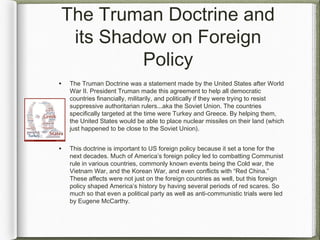 The Truman Doctrine and
its Shadow on Foreign
Policy
• The Truman Doctrine was a statement made by the United States after World
War II. President Truman made this agreement to help all democratic
countries financially, militarily, and politically if they were trying to resist
suppressive authoritarian rulers...aka the Soviet Union. The countries
specifically targeted at the time were Turkey and Greece. By helping them,
the United States would be able to place nuclear missiles on their land (which
just happened to be close to the Soviet Union).
• This doctrine is important to US foreign policy because it set a tone for the
next decades. Much of America’s foreign policy led to combatting Communist
rule in various countries, commonly known events being the Cold war, the
Vietnam War, and the Korean War, and even conflicts with “Red China.”
These affects were not just on the foreign countries as well, but this foreign
policy shaped America’s history by having several periods of red scares. So
much so that even a political party as well as anti-communistic trials were led
by Eugene McCarthy.
 