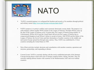 NATO
• “NATO’s essential purpose is to safeguard the freedom and security of its members through political
and military means (http://www.nato.int/nato-welcome/index.html).”
• NATO’s purpose is to protect conflicts and to promote democratic society ideals. The purpose is to
settle disputes without another WWI (similar to the League of Nations). President Wilson came up
the idea of the League of Nations in his 14 points plan, the League of Nations being number 14.
Unfortunately, Wilson fell ill and the United States did not join the League of Nations due to
congressional disapproval and Wilson’s failure to accept revisions. After WWII and the failure of the
League of Nations, the Soviet Union and their domination of smaller countries in the middle east
and eastern Europe spread fear through many nations. Thus, NATO was established by 12 host
countries including the United States in 1949.
• Part of their activities include: decisions and consultations with member countries, operations and
missions, partnerships, and responding to threats.
• Current Events: NATO is currently dealing with the newly established principle of the Strategic
Concept forcing them to deal with crisis in foreign countries before, during, and after. They are
currently making defense treaties with countries in the Mediterranean, Gulf, and even Arabian
countries.
 