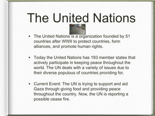 The United Nations
• The United Nations is a organization founded by 51
countries after WWII to protect countries, form
alliances, and promote human rights.
• Today the United Nations has 193 member states that
actively participate in keeping peace throughout the
world. The UN deals with a variety of issues due to
their diverse populous of countries providing for.
• Current Event: The UN is trying to support and aid
Gaza through giving food and providing peace
throughout the country. Now, the UN is reporting a
possible cease fire.
 
