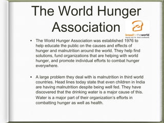 The World Hunger
Association
• The World Hunger Association was established 1976 to
help educate the public on the causes and effects of
hunger and malnutrition around the world. They help find
solutions, fund organizations that are helping with world
hunger, and promote individual efforts to combat hunger
everywhere.
• A large problem they deal with is malnutrition in third world
countries. Head lines today state that even children in India
are having malnutrition despite being well fed. They have
discovered that the drinking water is a major cause of this.
Water is a major part of their organization’s efforts in
combatting hunger as well as health.
 