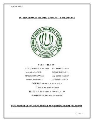 FOREIGN POLICY
1 | P a g e
INTERNATIONAL ISLAMIC UNIVERSITY ISLAMABAD
SUBMITTED BY:
SYEDA MAHNOOR FATIMA 313- BSPS6-FSS-F/19
MALYKA SAFDAR 317-BSPS6-FSS-F/19
MAHALAQA NAVEED 332-BSPS6-FSS-F/19
MAHNOOR BHATTI 333-BSPS6-FSS-F/19
COURSE: BS POLITICAL SCIENCE
TOPIC: MUSLIM WORLD
SUJECT: FOREIGN POLICY OF PAKISTAN
SUBMITTED TO: MA’AM AMBER
DEPARTMENT OF POLITICAL SCIENCE ANR INTERNATIONAL RELATIONS
 