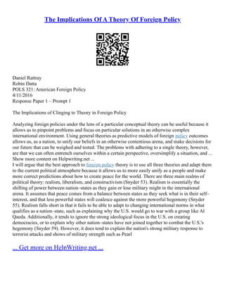 The Implications Of A Theory Of Foreign Policy
Daniel Rattray
Robin Datta
POLS 321: American Foreign Policy
4/11/2016
Response Paper 1 – Prompt 1
The Implications of Clinging to Theory in Foreign Policy
Analyzing foreign policies under the lens of a particular conceptual theory can be useful because it
allows us to pinpoint problems and focus on particular solutions in an otherwise complex
international environment. Using general theories as predictive models of foreign policy outcomes
allows us, as a nation, to unify our beliefs in an otherwise contentious arena, and make decisions for
our future that can be weighed and tested. The problems with adhering to a single theory, however,
are that we can often entrench ourselves within a certain perspective, oversimplify a situation, and ...
Show more content on Helpwriting.net ...
I will argue that the best approach to foreign policy theory is to use all three theories and adapt them
to the current political atmosphere because it allows us to more easily unify as a people and make
more correct predictions about how to create peace for the world. There are three main realms of
political theory: realism, liberalism, and constructivism (Snyder 53). Realism is essentially the
shifting of power between nation–states as they gain or lose military might in the international
arena. It assumes that peace comes from a balance between states as they seek what is in their self–
interest, and that less powerful states will coalesce against the more powerful hegemony (Snyder
55). Realism falls short in that it fails to be able to adapt to changing international norms in what
qualifies as a nation–state, such as explaining why the U.S. would go to war with a group like Al
Qaeda. Additionally, it tends to ignore the strong ideological focus in the U.S. on creating
democracies, or to explain why other nation–states have not joined together to combat the U.S.'s
hegemony (Snyder 59). However, it does tend to explain the nation's strong military response to
terrorist attacks and shows of military strength such as Pearl
... Get more on HelpWriting.net ...
 