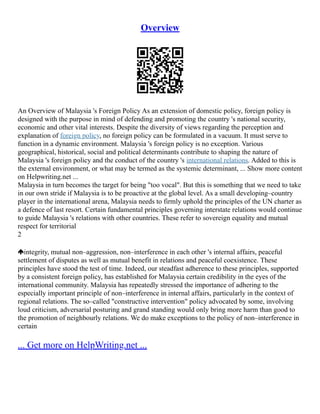 Overview
An Overview of Malaysia 's Foreign Policy As an extension of domestic policy, foreign policy is
designed with the purpose in mind of defending and promoting the country 's national security,
economic and other vital interests. Despite the diversity of views regarding the perception and
explanation of foreign policy, no foreign policy can be formulated in a vacuum. It must serve to
function in a dynamic environment. Malaysia 's foreign policy is no exception. Various
geographical, historical, social and political determinants contribute to shaping the nature of
Malaysia 's foreign policy and the conduct of the country 's international relations. Added to this is
the external environment, or what may be termed as the systemic determinant, ... Show more content
on Helpwriting.net ...
Malaysia in turn becomes the target for being "too vocal". But this is something that we need to take
in our own stride if Malaysia is to be proactive at the global level. As a small developing–country
player in the international arena, Malaysia needs to firmly uphold the principles of the UN charter as
a defence of last resort. Certain fundamental principles governing interstate relations would continue
to guide Malaysia 's relations with other countries. These refer to sovereign equality and mutual
respect for territorial
2
integrity, mutual non–aggression, non–interference in each other 's internal affairs, peaceful
settlement of disputes as well as mutual benefit in relations and peaceful coexistence. These
principles have stood the test of time. Indeed, our steadfast adherence to these principles, supported
by a consistent foreign policy, has established for Malaysia certain credibility in the eyes of the
international community. Malaysia has repeatedly stressed the importance of adhering to the
especially important principle of non–interference in internal affairs, particularly in the context of
regional relations. The so–called "constructive intervention" policy advocated by some, involving
loud criticism, adversarial posturing and grand standing would only bring more harm than good to
the promotion of neighbourly relations. We do make exceptions to the policy of non–interference in
certain
... Get more on HelpWriting.net ...
 