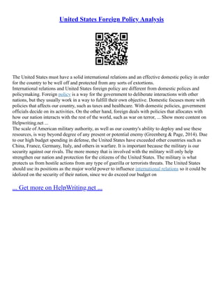 United States Foreign Policy Analysis
The United States must have a solid international relations and an effective domestic policy in order
for the country to be well off and protected from any sorts of extortions.
International relations and United States foreign policy are different from domestic polices and
policymaking. Foreign policy is a way for the government to deliberate interactions with other
nations, but they usually work in a way to fulfill their own objective. Domestic focuses more with
policies that affects our country, such as taxes and healthcare. With domestic policies, government
officials decide on its activities. On the other hand, foreign deals with policies that allocates with
how our nation interacts with the rest of the world, such as war on terror, ... Show more content on
Helpwriting.net ...
The scale of American military authority, as well as our country's ability to deploy and use these
resources, is way beyond degree of any present or potential enemy (Greenberg & Page, 2014). Due
to our high budget spending in defense, the United States have exceeded other countries such as
China, France, Germany, Italy, and others in warfare. It is important because the military is our
security against our rivals. The more money that is involved with the military will only help
strengthen our nation and protection for the citizens of the United States. The military is what
protects us from hostile actions from any type of guerilla or terrorists threats. The United States
should use its positions as the major world power to influence international relations so it could be
idolized on the security of their nation, since we do exceed our budget on
... Get more on HelpWriting.net ...
 